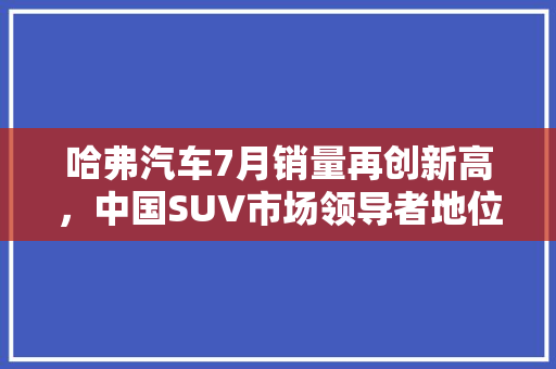 哈弗汽车7月销量再创新高，中国SUV市场领导者地位稳固