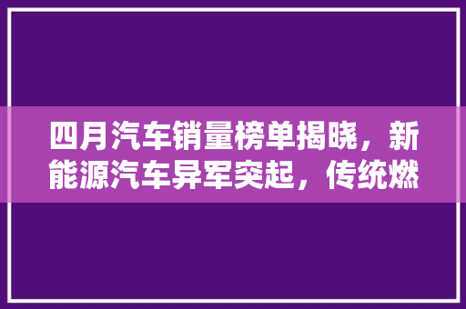 四月汽车销量榜单揭晓，新能源汽车异军突起，传统燃油车面临挑战