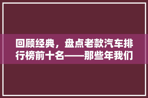 回顾经典，盘点老款汽车排行榜前十名——那些年我们热爱的车坛传奇