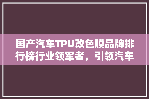 国产汽车TPU改色膜品牌排行榜行业领军者，引领汽车个化潮流