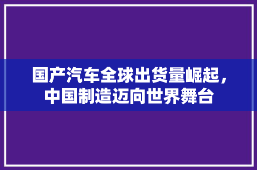 国产汽车全球出货量崛起，中国制造迈向世界舞台