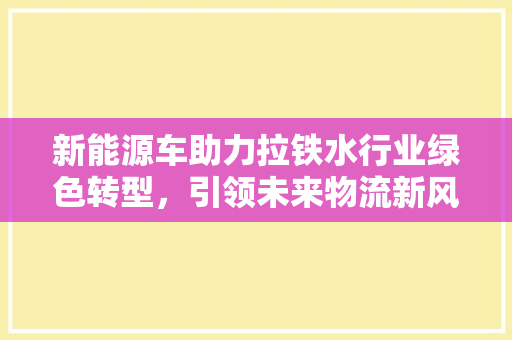 新能源车助力拉铁水行业绿色转型，引领未来物流新风尚