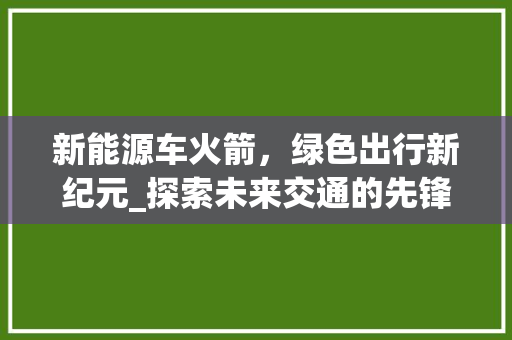 新能源车火箭，绿色出行新纪元_探索未来交通的先锋力量