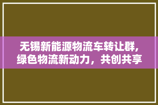 无锡新能源物流车转让群,绿色物流新动力，共创共享未来