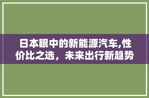 日本眼中的新能源汽车,性价比之选，未来出行新趋势