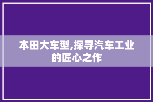 本田大车型,探寻汽车工业的匠心之作