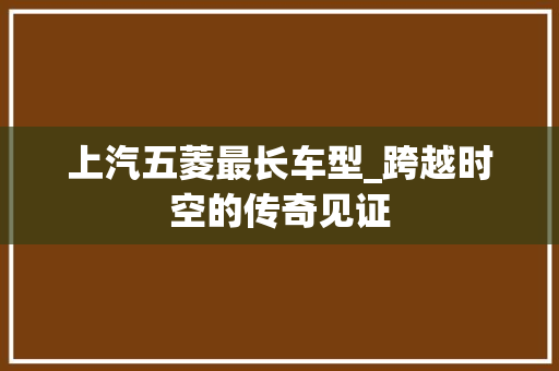 上汽五菱最长车型_跨越时空的传奇见证