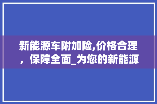 新能源车附加险,价格合理，保障全面_为您的新能源驾驶保驾护航