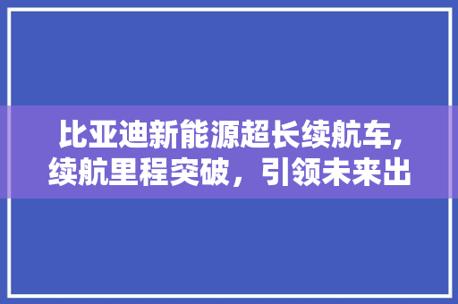 比亚迪新能源超长续航车,续航里程突破，引领未来出行新潮流