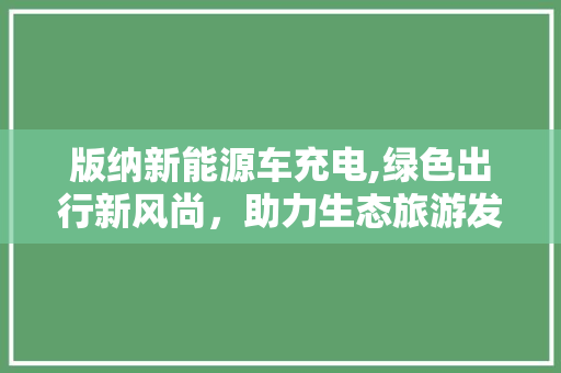 版纳新能源车充电,绿色出行新风尚，助力生态旅游发展
