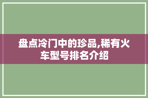 盘点冷门中的珍品,稀有火车型号排名介绍