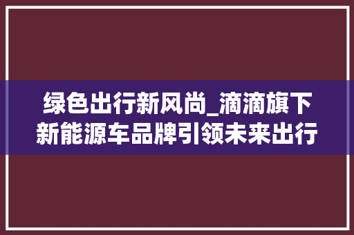 绿色出行新风尚_滴滴旗下新能源车品牌引领未来出行潮流