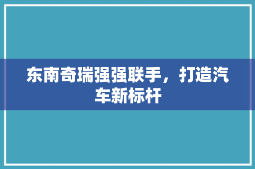 东南奇瑞强强联手，打造汽车新标杆