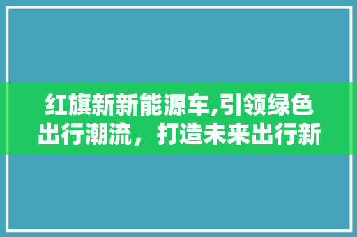红旗新新能源车,引领绿色出行潮流，打造未来出行新标杆