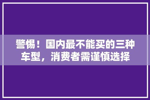 警惕！国内最不能买的三种车型，消费者需谨慎选择