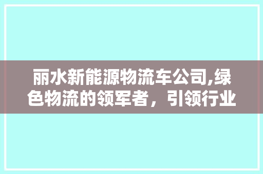 丽水新能源物流车公司,绿色物流的领军者，引领行业发展新风尚