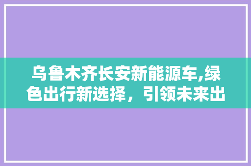 乌鲁木齐长安新能源车,绿色出行新选择，引领未来出行潮流