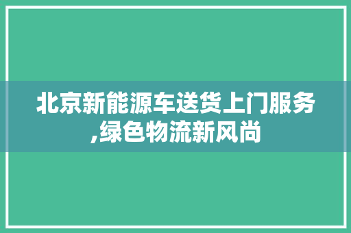 北京新能源车送货上门服务,绿色物流新风尚