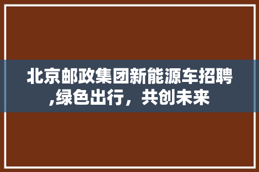 北京邮政集团新能源车招聘,绿色出行，共创未来
