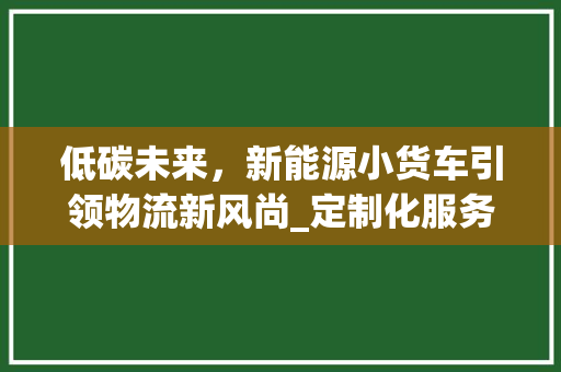 低碳未来，新能源小货车引领物流新风尚_定制化服务成就绿色物流新时代