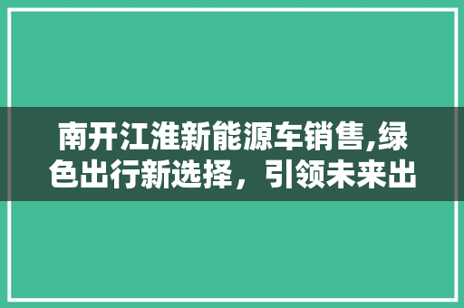 南开江淮新能源车销售,绿色出行新选择，引领未来出行潮流