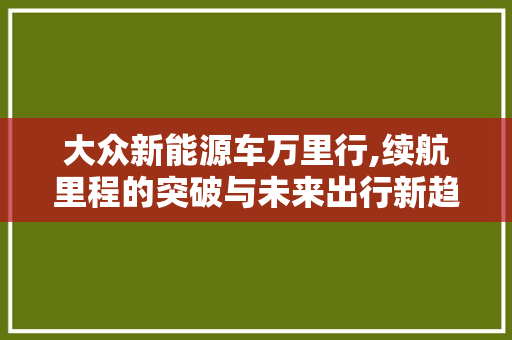 大众新能源车万里行,续航里程的突破与未来出行新趋势