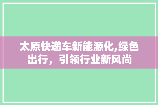 太原快递车新能源化,绿色出行，引领行业新风尚