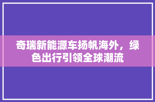 奇瑞新能源车扬帆海外，绿色出行引领全球潮流