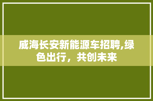 威海长安新能源车招聘,绿色出行，共创未来