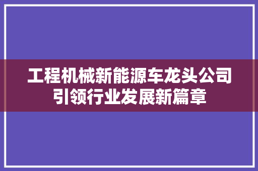 工程机械新能源车龙头公司引领行业发展新篇章
