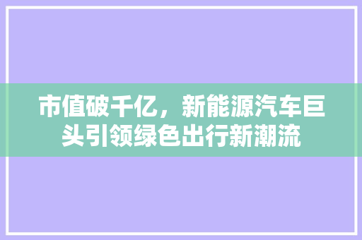 市值破千亿，新能源汽车巨头引领绿色出行新潮流