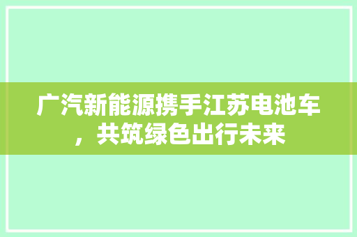 广汽新能源携手江苏电池车，共筑绿色出行未来