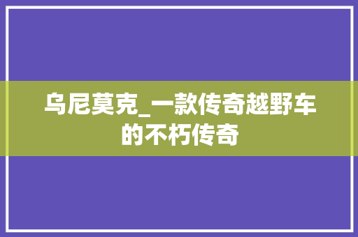 乌尼莫克_一款传奇越野车的不朽传奇
