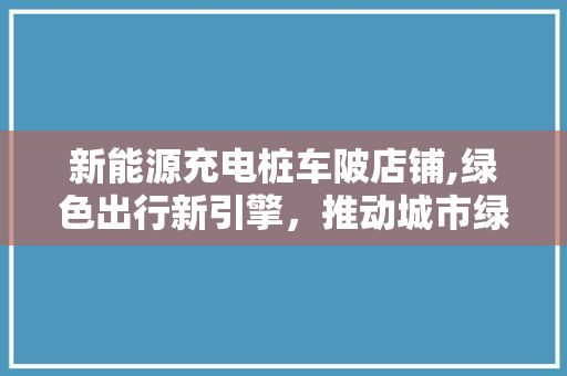 新能源充电桩车陂店铺,绿色出行新引擎，推动城市绿色转型