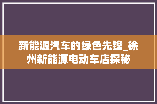 新能源汽车的绿色先锋_徐州新能源电动车店探秘