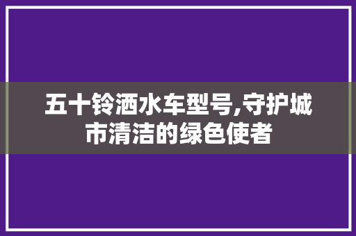 五十铃洒水车型号,守护城市清洁的绿色使者