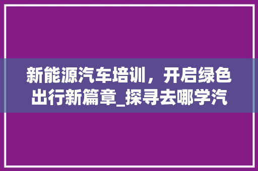 新能源汽车培训，开启绿色出行新篇章_探寻去哪学汽车新能源车的奥秘