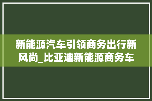 新能源汽车引领商务出行新风尚_比亚迪新能源商务车详细分析