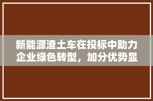 新能源渣土车在投标中助力企业绿色转型，加分优势显著