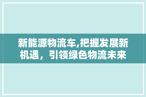 新能源物流车,把握发展新机遇，引领绿色物流未来