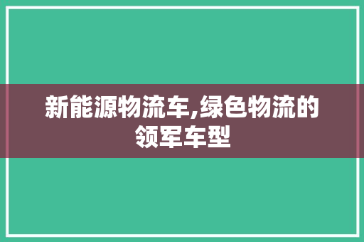 新能源物流车,绿色物流的领军车型