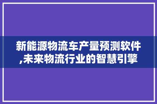 新能源物流车产量预测软件,未来物流行业的智慧引擎