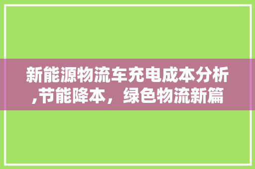 新能源物流车充电成本分析,节能降本，绿色物流新篇章