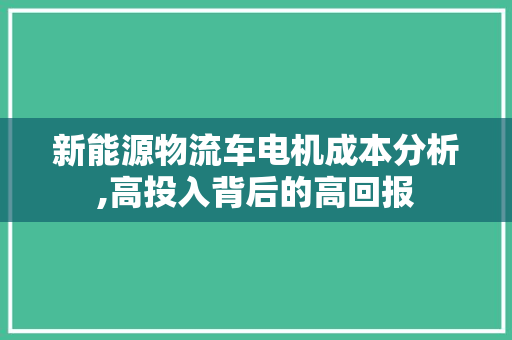 新能源物流车电机成本分析,高投入背后的高回报