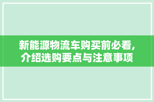 新能源物流车购买前必看,介绍选购要点与注意事项