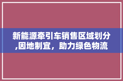 新能源牵引车销售区域划分,因地制宜，助力绿色物流发展