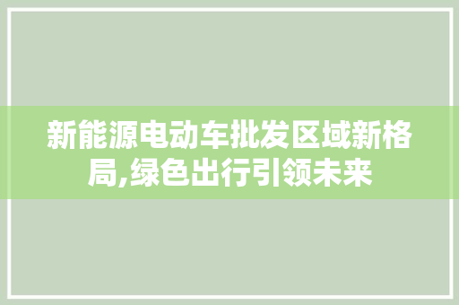 新能源电动车批发区域新格局,绿色出行引领未来