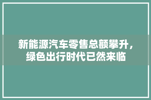 新能源汽车零售总额攀升，绿色出行时代已然来临