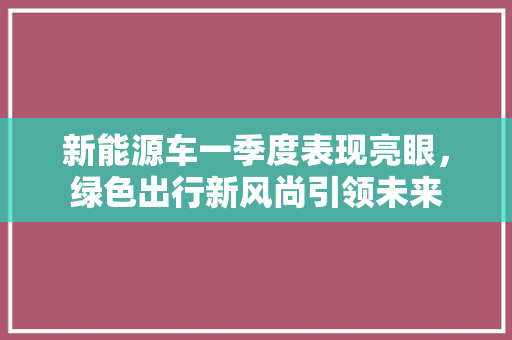 新能源车一季度表现亮眼，绿色出行新风尚引领未来