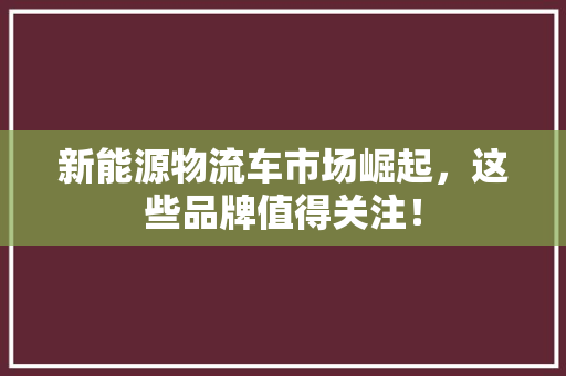 新能源物流车市场崛起，这些品牌值得关注！